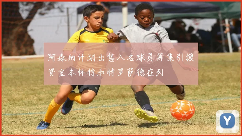 阿森纳计划出售八名球员筹集引援资金本怀特和特罗萨德在列