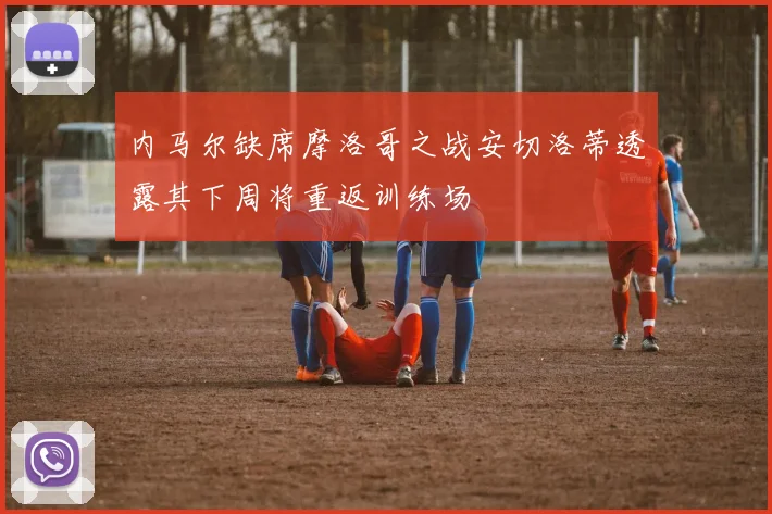 内马尔缺席摩洛哥之战安切洛蒂透露其下周将重返训练场