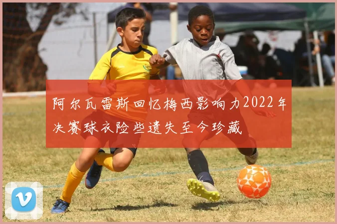 阿尔瓦雷斯回忆梅西影响力2022年决赛球衣险些遗失至今珍藏