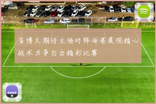 黄博文期待主场对阵海港展现精心战术力争打出精彩比赛