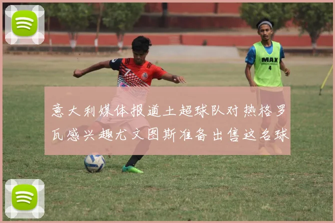 意大利媒体报道土超球队对热格罗瓦感兴趣尤文图斯准备出售这名球员