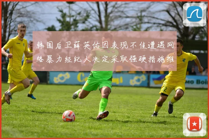 韩国后卫薛英佑因表现不佳遭遇网络暴力经纪人决定采取强硬措施维护权益
