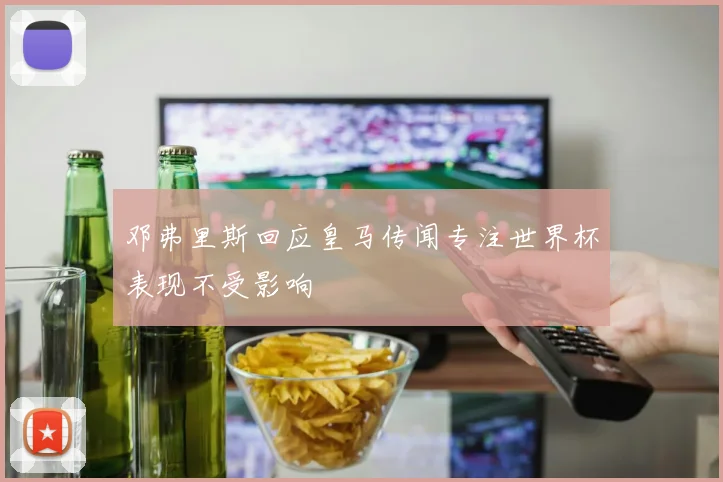 邓弗里斯回应皇马传闻专注世界杯表现不受影响