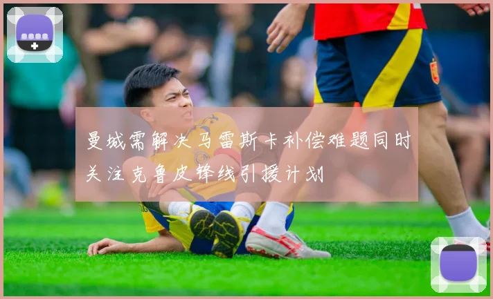 曼城需解决马雷斯卡补偿难题同时关注克鲁皮锋线引援计划