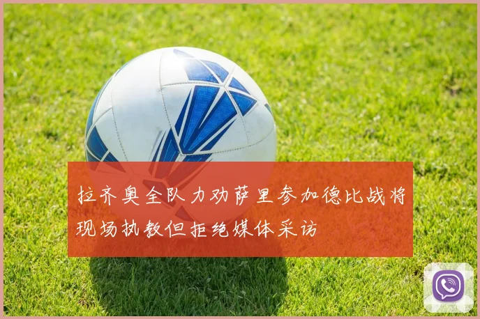 拉齐奥全队力劝萨里参加德比战将现场执教但拒绝媒体采访