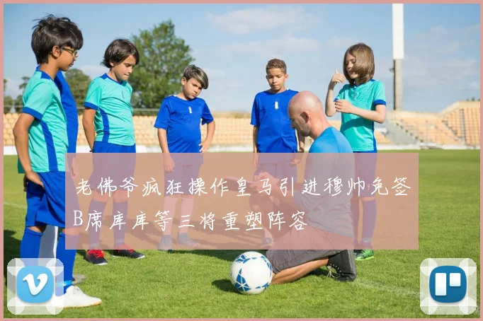 老佛爷疯狂操作皇马引进穆帅免签B席库库等三将重塑阵容