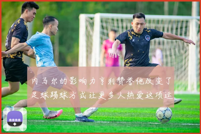 内马尔的影响力亨利赞誉他改变了足球踢球方式让更多人热爱这项运动